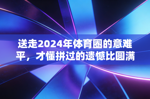 送走2024年体育圈的意难平，才懂拼过的遗憾比圆满更戳人