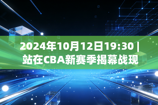2024年10月12日19:30 | 站在CBA新赛季揭幕战现场，我终于懂了普通人为什么总为体育掉眼泪