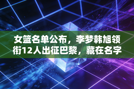 女篮名单公布，李梦韩旭领衔12人出征巴黎，藏在名字里的远不止冠军野心