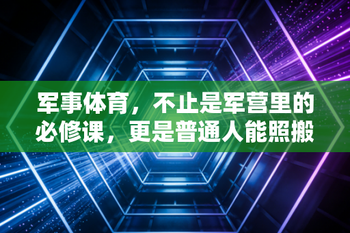 军事体育，不止是军营里的必修课，更是普通人能照搬的硬核健康指南
