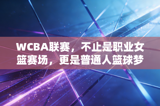 WCBA联赛，不止是职业女篮赛场，更是普通人篮球梦的平行宇宙