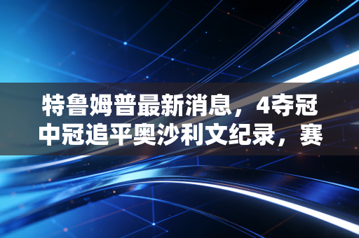 特鲁姆普最新消息，4夺冠中冠追平奥沙利文纪录，赛后直言世锦赛才是我职业生涯的终极目标
