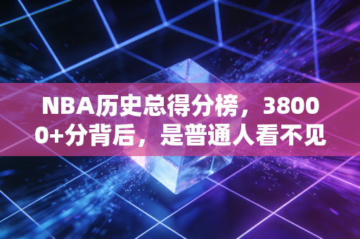NBA历史总得分榜,38000+分背后,是普通人看不见的反人性坚持 NBA历史总得分榜,38000+分背后,是普通人看不见的反人性坚持