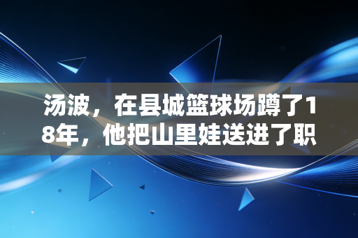 汤波,在县城篮球场蹲了18年,他把山里娃送进了职业联赛 汤波,在县城篮球场蹲了18年,他把山里娃送进了职业联赛