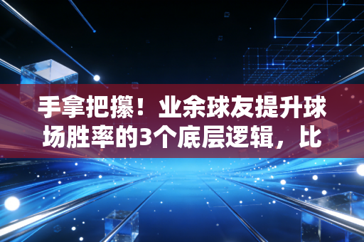 手拿把攥！业余球友提升球场胜率的3个底层逻辑，比苦练技术有用10倍