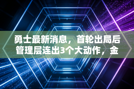 勇士最新消息，首轮出局后管理层连出3个大动作，金州的下一个五年到底怎么走？
