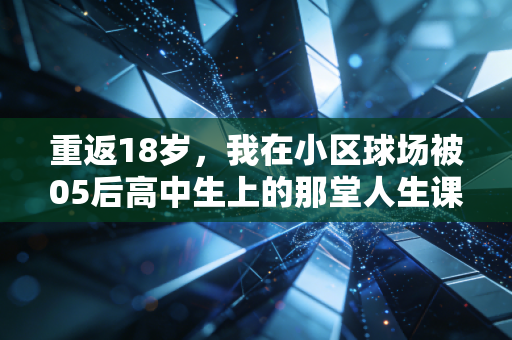 重返18岁,我在小区球场被05后高中生上的那堂人生课 重返18岁,我在小区球场被05后高中生上的那堂人生课