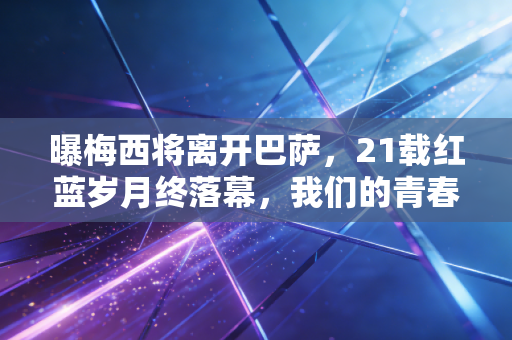 曝梅西将离开巴萨，21载红蓝岁月终落幕，我们的青春终于要翻页了