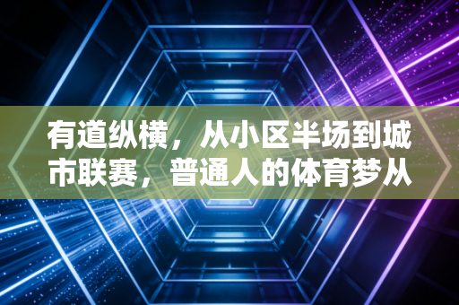 有道纵横,从小区半场到城市联赛,普通人的体育梦从来不需要入场门槛 有道纵横,从小区半场到城市联赛,普通人的体育梦从来不需要入场门槛