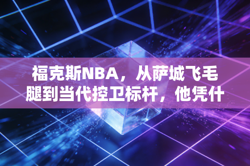 福克斯NBA，从萨城飞毛腿到当代控卫标杆，他凭什么把重建队扛进争冠序列？