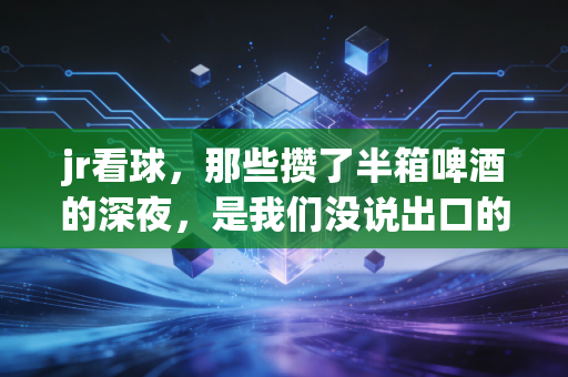 jr看球,那些攒了半箱啤酒的深夜,是我们没说出口的青春 jr看球,那些攒了半箱啤酒的深夜,是我们没说出口的青春