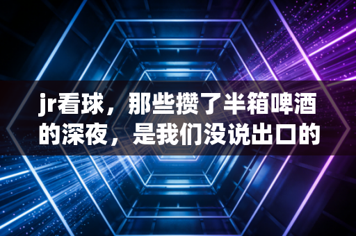 jr看球，那些攒了半箱啤酒的深夜，是我们没说出口的青春