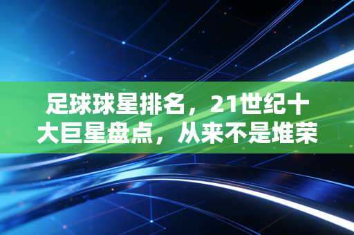 足球球星排名,21世纪十大巨星盘点,从来不是堆荣誉那么简单 足球球星排名,21世纪十大巨星盘点,从来不是堆荣誉那么简单