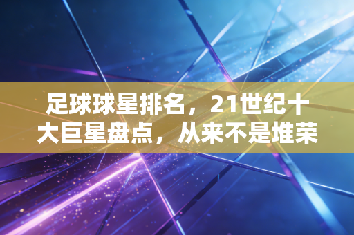 足球球星排名，21世纪十大巨星盘点，从来不是堆荣誉那么简单