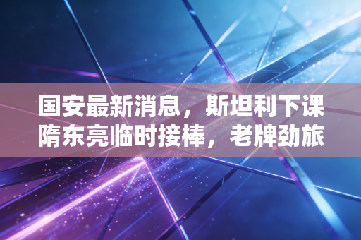 国安最新消息，斯坦利下课隋东亮临时接棒，老牌劲旅的低谷里藏着多少北京球迷的半辈子执念