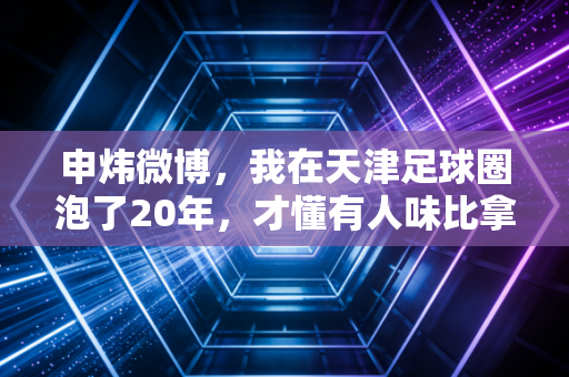 申炜微博，我在天津足球圈泡了20年，才懂有人味比拿冠军更值钱