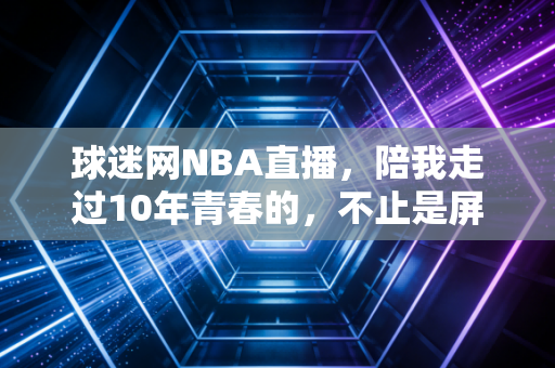 球迷网NBA直播，陪我走过10年青春的，不止是屏幕里的扣篮，还有散在风里的兄弟约定
