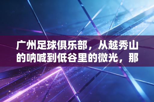 广州足球俱乐部,从越秀山的呐喊到低谷里的微光,那是刻进广州人骨血的足球记忆 广州足球俱乐部,从越秀山的呐喊到低谷里的微光,那是刻进广州人骨血的足球记忆