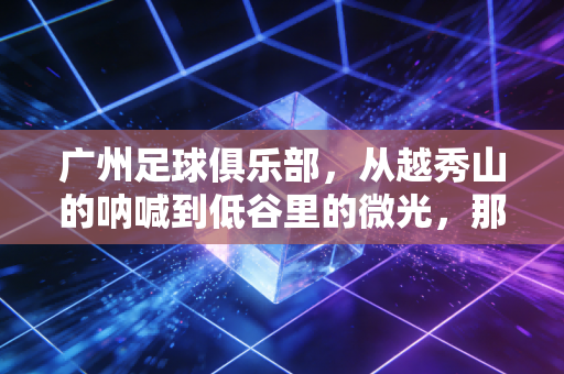 广州足球俱乐部，从越秀山的呐喊到低谷里的微光，那是刻进广州人骨血的足球记忆