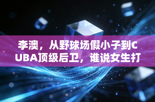 李澳,从野球场假小子到CUBA顶级后卫,谁说女生打篮球就是不务正业 李澳,从野球场假小子到CUBA顶级后卫,谁说女生打篮球就是不务正业