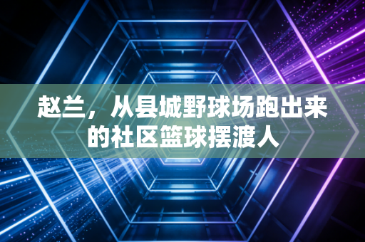 赵兰,从县城野球场跑出来的社区篮球摆渡人 赵兰,从县城野球场跑出来的社区篮球摆渡人