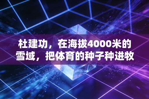 杜建功,在海拔4000米的雪域,把体育的种子种进牧民的帐篷 杜建功,在海拔4000米的雪域,把体育的种子种进牧民的帐篷