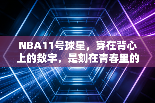 NBA11号球星,穿在背心上的数字,是刻在青春里的滚烫勋章 NBA11号球星,穿在背心上的数字,是刻在青春里的滚烫勋章