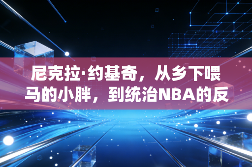 尼克拉·约基奇，从乡下喂马的小胖，到统治NBA的反向超巨