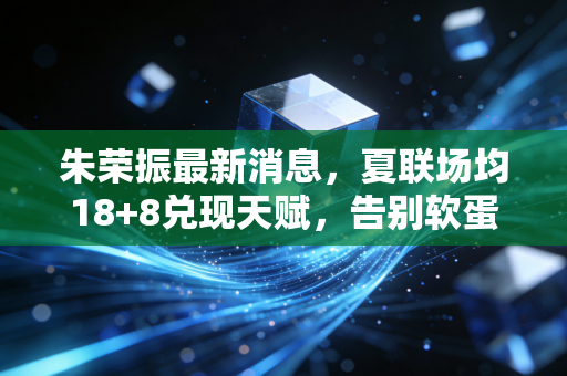 朱荣振最新消息，夏联场均18+8兑现天赋，告别软蛋标签要当山东男篮新内线支柱