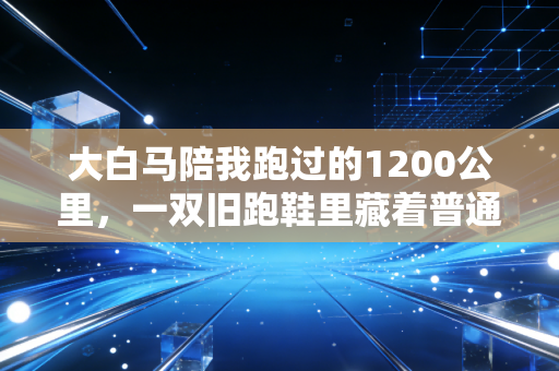 大白马陪我跑过的1200公里，一双旧跑鞋里藏着普通人的运动信仰