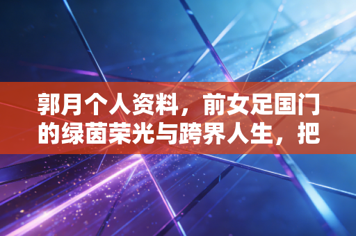 郭月个人资料,前女足国门的绿茵荣光与跨界人生,把足球刻进生命的每一段旅程 郭月个人资料,前女足国门的绿茵荣光与跨界人生,把足球刻进生命的每一段旅程