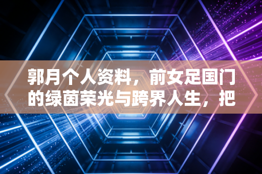 郭月个人资料,前女足国门的绿茵荣光与跨界人生,把足球刻进生命的每一段旅程 郭月个人资料,前女足国门的绿茵荣光与跨界人生,把足球刻进生命的每一段旅程