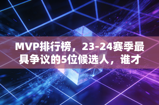 MVP排行榜，23-24赛季最具争议的5位候选人，谁才是实至名归的那一个？