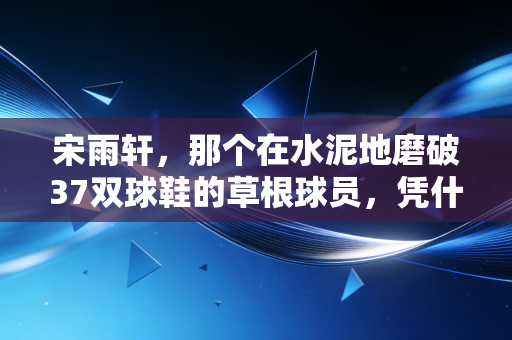 宋雨轩，那个在水泥地磨破37双球鞋的草根球员，凭什么站到职业赛场的聚光灯下
