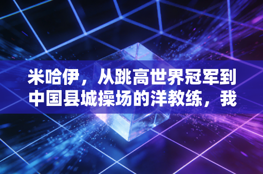 米哈伊,从跳高世界冠军到中国县城操场的洋教练,我见过最动人的体育从来都在领奖台之外 米哈伊,从跳高世界冠军到中国县城操场的洋教练,我见过最动人的体育从来都在领奖台之外