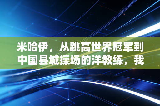 米哈伊,从跳高世界冠军到中国县城操场的洋教练,我见过最动人的体育从来都在领奖台之外 米哈伊,从跳高世界冠军到中国县城操场的洋教练,我见过最动人的体育从来都在领奖台之外