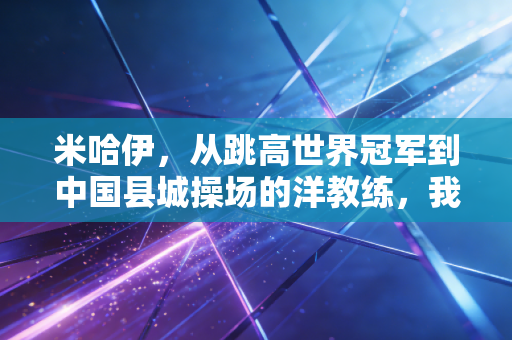 米哈伊，从跳高世界冠军到中国县城操场的洋教练，我见过最动人的体育从来都在领奖台之外