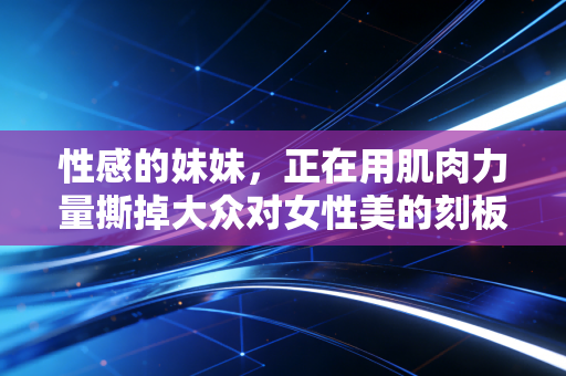 性感的妹妹，正在用肌肉力量撕掉大众对女性美的刻板标签