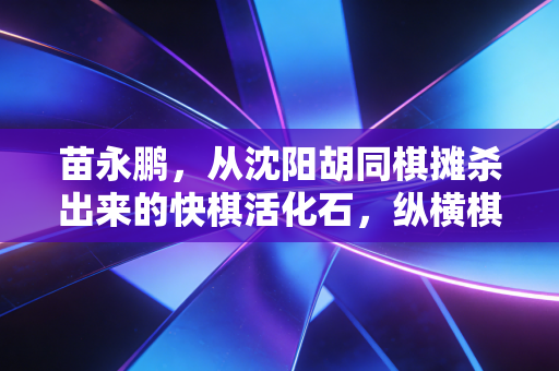 苗永鹏，从沈阳胡同棋摊杀出来的快棋活化石，纵横棋坛40年仍少年