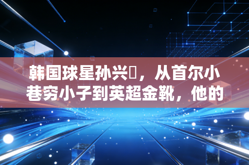 韩国球星孙兴慜，从首尔小巷穷小子到英超金靴，他的成功从来不是东亚奇迹