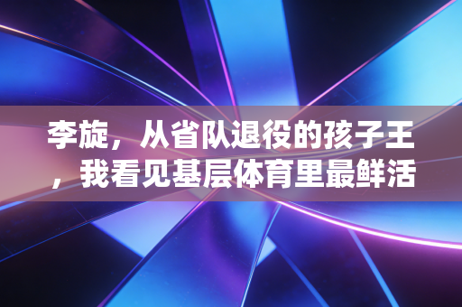 李旋,从省队退役的孩子王,我看见基层体育里最鲜活的光 李旋,从省队退役的孩子王,我看见基层体育里最鲜活的光