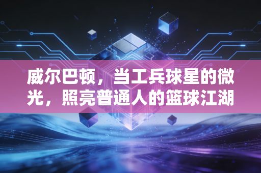 威尔巴顿，当工兵球星的微光，照亮普通人的篮球江湖