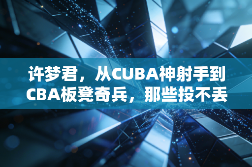 许梦君，从CUBA神射手到CBA板凳奇兵，那些投不丢的热爱永远滚烫