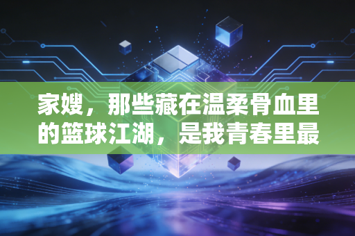 家嫂，那些藏在温柔骨血里的篮球江湖，是我青春里最软也最硬的信仰