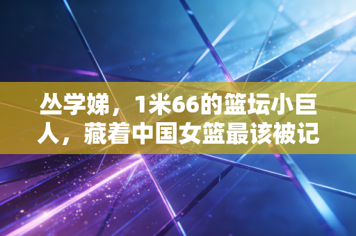 丛学娣，1米66的篮坛小巨人，藏着中国女篮最该被记住的血性与底气