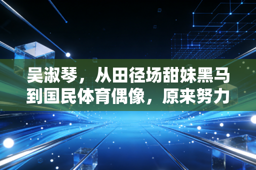 吴淑琴，从田径场甜妹黑马到国民体育偶像，原来努力的人真的会闪闪发光