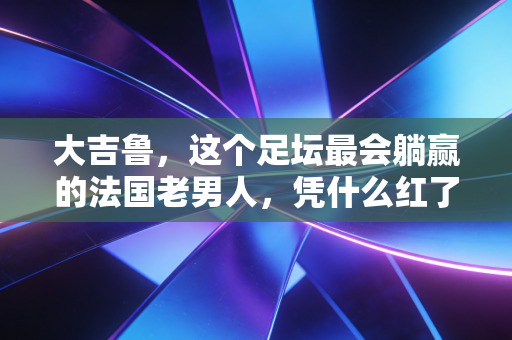 大吉鲁,这个足坛最会躺赢的法国老男人,凭什么红了20年? 大吉鲁,这个足坛最会躺赢的法国老男人,凭什么红了20年?