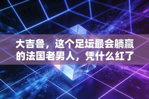 大吉鲁，这个足坛最会躺赢的法国老男人，凭什么红了20年？