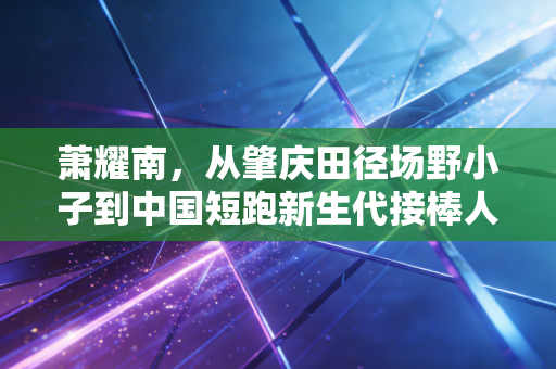 萧耀南,从肇庆田径场野小子到中国短跑新生代接棒人 萧耀南,从肇庆田径场野小子到中国短跑新生代接棒人
