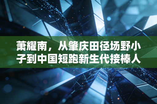 萧耀南,从肇庆田径场野小子到中国短跑新生代接棒人 萧耀南,从肇庆田径场野小子到中国短跑新生代接棒人
